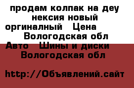 продам колпак на деу нексия новый оргиналный › Цена ­ 2 000 - Вологодская обл. Авто » Шины и диски   . Вологодская обл.